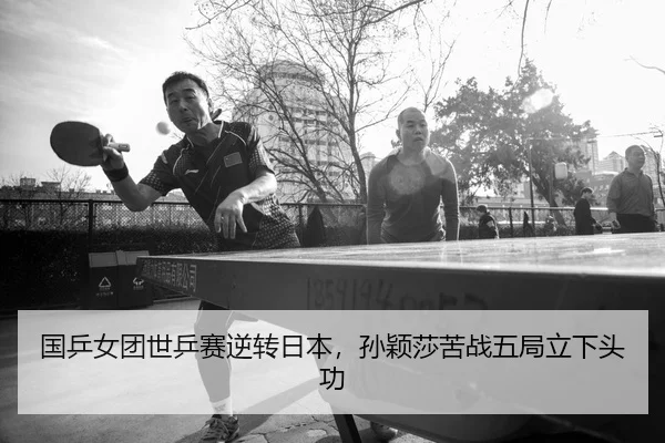 国乒女团世乒赛逆转日本，孙颖莎苦战五局立下头功